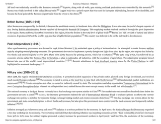 10/16/2017 Economy of Myanmar - Wikipedia
https://en.wikipedia.org/wiki/Economy_of_Myanmar 5/21
All land was technically owned by the Burmese monarch.[7] Exports, along with oil wells, gem mining and teak production were controlled by the monarch.[7]
Burma was vitally involved in the Indian Ocean trade.[6] Logged teak was a prized export that was used in European shipbuilding, because of its durability, and
became the focal point of the Burmese export trade from the 1700s to the 1800s.[8]
After Burma was conquered by the British, it became the wealthiest country in Southeast Asia, after the Philippines. It was also once the world's largest exporter of
rice. During British administration, Burma supplied oil through the Burmah Oil Company. This supplying market received a setback through the great depression
in the 1930s. Burma suffered, like other countries in this region, from the decline in the total level of global trade.[9] Burma also had a wealth of natural and labour
resources. It produced 75% of the world's teak and had a highly literate population.[7] The country was believed to be on the fast track to development.
After a parliamentary government was formed in 1948, Prime Minister U Nu embarked upon a policy of nationalisation. He attempted to make Burma a welfare
state by adopting central planning measures. The government also tried to implement a poorly thought out Eight-Year plan. By the 1950s, rice exports had fallen by
two thirds and mineral exports by over 96%. Plans were partly financed by printing money, which led to inflation.[10]The 1962 coup d'état, was followed by an
economic scheme called the Burmese Way to Socialism, a plan to nationalise all industries, with the exception of agriculture. The catastrophic program turned
Burma into one of the world's most impoverished countries.[11][12] Burma's admittance to least developed country status by the United Nations in 1987
highlighted its economic bankruptcy.[13]
After 1988, the regime retreated from totalitarian socialism. It permitted modest expansion of the private sector, allowed some foreign investment, and received
much needed foreign exchange.[14] The economy is rated in 2009 as the least free in Asia (tied with North Korea).[15] All fundamental market institutions are
suppressed.[15][16] Private enterprises are often co-owned or indirectly owned by state. The corruption watchdog organisation Transparency International in its
2007 Corruption Perceptions Index released on 26 September 2007 ranked Burma the most corrupt country in the world, tied with Somalia.[17]
The national currency is the kyat. Burma currently has a dual exchange rate system similar to Cuba.[18] The market rate was around two hundred times below the
government-set rate in 2006.[16] In 2011, the Burmese government enlisted the aid of International Monetary Fund to evaluate options to reform the current
exchange rate system, to stabilise the domestic foreign exchange trading market and creates economic distortions.[19] The dual exchange rate system allows for the
government and state-owned enterprises to divert funds and revenues, but also gives the government more control over the local economy and temporarily subdue
inflation.[20][21]
Inflation averaged 30.1% between 2005 and 2007.[15] Inflation is a serious problem for the economy. In April 2007, the National League for Democracy organised
a two-day workshop on the economy. The workshop concluded that skyrocketing inflation was impeding economic growth. "Basic commodity prices have increased
from 30% to 60% since the military regime promoted a salary increase for government workers in April 2006," said Soe Win, the moderator of the workshop.
British Burma (1885–1948)
Post-independence (1948-)
Military rule (1988–2011)
 