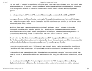 10/11/2017 Aung Ko Win – Minivan News – Archive
https://minivannewsarchive.com/tag/aung-ko-win 4/11
The firm noted: “A company incorporated in Singapore by the name of Mocom Trading Pte Ltd in 2004 has not been
discluded under Note No. 30 to the Financial Statements. There was no evidence available with regard to approval
of the incorporation. Further, we are unable to establish the volume and the nature of the company with the
group.”
In a subsequent report, KMPG noted: “The name of the company has been struck off on 20th April 2006.”
Investigators learned that Mocom Trading was set up in February 2004 as a joint venture between STO Singapore
and a Malaysian company called ‘Mocom Corporation Sdn Bhd’, with the purpose of selling oil to Myanmar and an
authorised capital of US$1 million.
According to The Week, the company had four shareholders: Kamal Bin Rashid, a Burmese national, two
Maldivians: Fathimath Ashan and Sana Mansoor, and a Malaysian man named Raja Abdul Rashid Bin Raja
Badiozaman. Badiozaman was the Chief of Intelligence for the Malaysian armed forces for seven years and a 34
year veteran of the military, prior to his retirement in 1995 at the rank of Lieutenant General.
As well as the four shareholders, former Managing Director of STO Singapore Ahmed Muneez served as director.
The Week reported that Muneez informed investigators that Mocom Corportation was one of four companies with a
tender to sell oil to the Burmese junta, alongside Daewoo, Petrocom Energy and Hyandai.
Under the contract, wrote The Week, “STO Singapore was to supply Mocom Trading with diesel. But since Mocom
Corporation held the original contact, the company was entitled to commission of nearly 40 percent of the profits.”
That commission was to be deposited in an United Overseas Bank account in Singapore, “a US dollar account held
solely by Rashid. So, the books would show that the commission was being paid to Mocom, but Rashid would pocket
it.”
In a second example cited by The Week, investigators discovered that “STO Singapore and Mocom Trading
duplicated sales invoices to Myanmar. The invoices showed the number of barrels delivered and the unit price.
 
