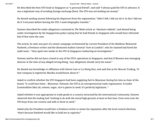 10/11/2017 Aung Ko Win – Minivan News – Archive
https://minivannewsarchive.com/tag/aung-ko-win 6/11
He described the then STO head in Singapore as “a personal friend”, and said “I always paid the STO in advance. It
was a legitimate way of avoiding foreign exchange [fees]. The STO was not lending me money.”
He denied sending money following his departure from the organisation: “After I left, I did not do it. In fact I did not
do it 3 to4 years before leaving the STO. I used telegraphic transfer.”
Yameen described the wider allegations contained in The Week article as “absolute rubbish”, and denied being
under investigation by the Singaporean police saying that he had friends in Singapore who would have informed
him if that were the case.
The article, he said, was part of a smear campaign orchestrated by current President of the Maldives Mohamed
Nasheed, a freelance writer and the dismissed Auditor General “now in London”, who he claimed had hired the
audit team – “they spent two weeks in the STO in Singapore conducting an investigation.”
Yameen said he did not have a hand in any of the STO’s operations in Singapore, and that if Muneez was managing
director at the time of any alleged wrong-doing, “any allegations should carry his name.”
He denied any knowledge or affiliation with Steven Law or Lo Hsing Han, and said that as for Mocom Trading, “if
that company is registered, Maniku would know about it.”
Asked to confirm whether the STO Singapore had been supplying fuel to Myanmar during his time as chair of the
board, “it could have been – Myanmar, Vietnam, the STO is an entrepreneurial trade organisation. It trades
[commodities like] oil, cement, sugar, rice to places in need. It’s perfectly legitimate. “
Asked whether it was appropriate to trade goods to a country ostracised by the international community, Yameen
observed that the trading had “nothing to do with the moral high-ground, at least at that time. Even even now the
STO buys from one country and sells to those in need.”
Asked why the President would hire a freelance writer to smear his reputation after the local council elections,
“that’s because Nasheed would like to hold me in captivity.”
 