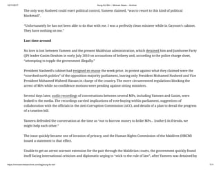 10/11/2017 Aung Ko Win – Minivan News – Archive
https://minivannewsarchive.com/tag/aung-ko-win 7/11
The only way Nasheed could exert political control, Yameen claimed, “was to resort to this kind of political
blackmail”.
“Unfortunately he has not been able to do that with me. I was a perfectly clean minister while in Gayoom’s cabinet.
They have nothing on me.”
Last time around
No love is lost between Yameen and the present Maldivian administration, which detained him and Jumhoree Party
(JP) leader Gasim Ibrahim in early July 2010 on accusations of bribery and, according to the police charge sheet,
“attempting to topple the government illegally.”
President Nasheed’s cabinet had resigned en masse the week prior, in protest against what they claimed were the
“scorched earth politics” of the opposition-majority parliament, leaving only President Mohamed Nasheed and Vice
President Mohamed Waheed Hassan in charge of the country. The move circumvented regulations blocking the
arrest of MPs while no-confidence motions were pending against sitting ministers.
Several days later, audio recordings of conversations between several MPs, including Yameen and Gasim, were
leaked to the media. The recordings carried implications of vote-buying within parliament, suggestions of
collaboration with the officials in the Anti-Corruption Commission (ACC), and details of a plan to derail the progress
of a taxation bill.
Yameen defended the conversation at the time as “not to borrow money to bribe MPs… [rather] As friends, we
might help each other.”
The issue quickly became one of invasion of privacy, and the Human Rights Commission of the Maldives (HRCM)
issued a statement to that effect.
Unable to get an arrest warrant extension for the pair through the Maldivian courts, the government quickly found
itself facing international criticism and diplomatic urging to “stick to the rule of law”, after Yameen was detained by
 