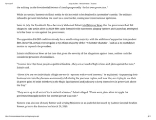 10/11/2017 Aung Ko Win – Minivan News – Archive
https://minivannewsarchive.com/tag/aung-ko-win 8/11
the military on the Presidential Retreat of Aarah purportedly “for his own protection.”
While in custody, Yameen told local media he did not wish to be detained in ‘protective’ custody. The military
refused to present him before the court on a court order, raising more international eyebrows.
Later in July, the President’s Press Secretary Mohamed Zuhair told Minivan News that the government had felt
obliged to take action after six MDP MPs came forward with statements alleging Yameen and Gasim had attempted
to bribe them to vote against the government.
The opposition PA-DRP coalition already has a small voting majority, with the addition of supportive independent
MPs. However, certain votes require a two-thirds majority of the 77 member chamber – such as a no-confidence
motion to impeach the president.
Zuhair told Minivan News at the time that given the severity of the allegations against them, neither could be
considered prisoners of conscience.
“I cannot describe these people as political leaders – they are accused of high crimes and plots against the state,”
Zuhair said.
“These MPs are two individuals of high net worth – tycoons with vested interests,” he explained. “In pursuing their
business interests they became enormously rich during the previous regime, and now they are trying to use their
ill-gotten gains to bribe members in the Majlis [parliament] and judiciary to keep themselves in power and above
the fray.”
“They were up to all sorts of dark and evil schemes,” Zuhair alleged. “There were plans afoot to topple the
government illegally before the interim period was over.”
Yameen was also one of many former and serving Ministers on an audit hit-list issued by Auditor General Ibrahim
Naeem, prior to his dismissal on March 29, 2010.
 
