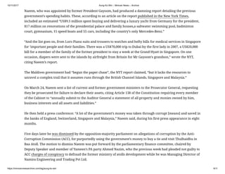 10/11/2017 Aung Ko Win – Minivan News – Archive
https://minivannewsarchive.com/tag/aung-ko-win 9/11
Naeem, who was appointed by former President Gayoom, had produced a damning report detailing the previous
government’s spending habits. These, according to an article on the report published in the New York Times,
included an estimated “US$9.5 million spent buying and delivering a luxury yacht from Germany for the president,
$17 million on renovations of the presidential palace and family houses,a saltwater swimming pool, badminton
court, gymnasium, 11 speed boats and 55 cars, including the country’s only Mercedes-Benz.”
“And the list goes on, from Loro Piana suits and trousers to watches and hefty bills for medical services in Singapore
for ‘important people and their families. There was a US$70,000 trip to Dubai by the first lady in 2007, a US$20,000
bill for a member of the family of the former president to stay a week at the Grand Hyatt in Singapore. On one
occasion, diapers were sent to the islands by airfreight from Britain for Mr Gayoom’s grandson,” wrote the NYT,
citing Naeem’s report.
The Maldives government had “begun the paper chase”, the NYT report claimed, “but it lacks the resources to
unravel a complex trail that it assumes runs through the British Channel Islands, Singapore and Malaysia.”
On March 24, Naeem sent a list of current and former government ministers to the Prosecutor General, requesting
they be prosecuted for failure to declare their assets, citing Article 138 of the Constitution requiring every member
of the Cabinet to “annually submit to the Auditor General a statement of all property and monies owned by him,
business interests and all assets and liabilities.”
He then held a press conference: “A lot of the government’s money was taken through corrupt [means] and saved in
the banks of England, Switzerland, Singapore and Malaysia,” Naeem said, during his first press appearance in eight
months.
Five days later he was dismissed by the opposition-majority parliament on allegations of corruption by the Anti-
Corruption Commission (ACC), for purportedly using the government’s money to buy a tie and visit Thulhaidhu in
Baa Atoll. The motion to dismiss Naeem was put forward by the parliamentary finance committee, chaired by
Deputy Speaker and member of Yameen’s PA party Ahmed Nazim, who the previous week had pleaded not guilty to
ACC charges of conspiracy to defraud the former ministry of atolls development while he was Managing Director of
Namira Engineering and Trading Pvt Ltd.
 
