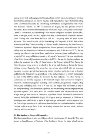 leasing a rice mill and engaging in the agricultural sector. Later, the company profited
from the teak extraction and timber business and enjoyed close ties with the top ruling
junta. Over the next decade, the Htoo Group morphed into a conglomerate with several
new business ventures. In 2004 it launched Air Bagan, the first private airline in
Myanmar. It also rolled out branded luxury hotels and began leasing heavy machinery.
Of the 14 subsidiaries, the Htoo Group's well-known companies and firms include AGD
Bank, Air Bagan, Elite-Tech Co., Ayer Shwe Wah, Aureum Palace Hotels and Resorts,
Htoo Trading, and Htoo Wood Products Ltd. etc. The group owns 17 hotels across
Myanmar. The annual income of the Htoo Group of Companies is USD 500 million
according to U Tay Za and according to a Forbes article, thus making the Htoo Group of
Companies Myanmar's largest conglomerate. Future projects will concentrate in the
trading, tourism, construction/real-estate development, and airline sectors. U Tay Za has
recently started to rebrand himself as a good ethical business tycoon and has been trying
to shed off his image of being regarded as Myanmar's “top crony”. Several subsidiaries
of the Htoo Group of Companies, together with U Tay Za and his family members, are
still on the sanctions list of the US Department of the Treasury citing U Tay Za and the
Htoo Group as being actively involved in the arms trade business during the former
military regime. Recently, the group has moved and diversified into an insurance
business, become a private fuel pumping station operator, and is involved in tourism
and hotels etc. The group was granted one of the earliest licenses to import fuel directly
as part of the SPDC's efforts to privatize the fuel industry. The Htoo Group of
Companies has recently acquired a development project near downtown Yangon to
construct a number of properties including a four-star hotel, an apartment complex, shop
houses, and a shopping mall, on a 21.9 acre site. Air Bagan, with 12 aircraft, is one of
the best performing local airlines in Myanmar, but has branding perception problems by
Myanmar’s public. As a result, Htoo has launched another new airline known as Asian
Wings Airways with 4 aircraft. Htoo owns two airbus aircraft for domestic and overseas
routes (Chaing Mai and Buddha Gaya). All Nippon Airways announced in 2013 that it
would purchase a 49% stake in Asian Wings Airways for around 3 billion Japanese yen,
the first foreign investment in a Myanmar-based airline since democratization. The Htoo
Group's main strategic focus is on the trading, construction and real estate, airlines,
banking, and tourism sectors.
3.2 The Kanbawza Group of Companies
The Kanbawza Group is also a well-known local conglomerate. U Aung Ko Win, also
known as Saya Kyaung, is Chairman of the Kanbawza Group. He was a school teacher
144
 