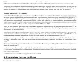 10/16/2017 Economy of Myanmar - Wikipedia
https://en.wikipedia.org/wiki/Economy_of_Myanmar 6/21
"Inflation is also correlated with corruption." Myint Thein, an NLD spokesperson, added: "Inflation is the critical source of the current economic crisis."[22]
In recent years, both China and India have attempted to strengthen ties with the government for economic benefit. Many nations, including the United States and
Canada, and the European Union, have imposed investment and trade sanctions on Burma. The United States banned all imports from Burma, though this
restriction was since lifted.[16] Foreign investment comes primarily from People's Republic of China, Singapore, South Korea, India, and Thailand.[23]
In 2011, when new President Thein Sein's government came to power, Burma embarked on a major policy of reforms including anti-corruption, currency exchange
rate, foreign investment laws and taxation. Foreign investments increased from US$300 million in 2009-10 to a US$20 billion in 2010-11 by about 6567%.[24]
Large inflow of capital results in stronger Burmese currency, kyat by about 25%. In response, the government relaxed import restrictions and abolished export
taxes. Despite current currency problems, Burmese economy is expected to grow by about 8.8% in 2011.[25] After the completion of 58-billion dollar Dawei deep
seaport, Burma is expected be at the hub of trade connecting Southeast Asia and the South China Sea, via the Andaman Sea, to the Indian Ocean receiving goods
from countries in the Middle East, Europe and Africa, and spurring growth in the ASEAN region.[26][27]
In 2012, the Asian Development Bank formally began re-engaging with the country, to finance infrastructure and development projects in the country.[28] The
$512 million loan is the first issued by the ADB to Myanmar in 30 years and will target banking services, ultimately leading to other major investments in road,
energy, irrigation and education projects.[29]
In March 2012, a draft foreign investment law emerged, the first in more than 2 decades. This law oversees unprecedented liberalisation of the economy. It for
example stipulates that foreigners no longer require a local partner to start a business in the country, and are able to legally lease land.[30] The draft law also
stipulates that Burmese citizens must constitute at least 25% of the firm's skilled workforce, and with subsequent training, up to 50-75%.[30]
On 28 January 2013, the government of Myanmar announced deals with international lenders to cancel or refinance nearly $6 billion of its debt, almost 60 per
cent of what it owes to foreign lenders. Japan wrote off US$3 Billion, nations in the group of Paris Club wrote off US$2.2 Billion and Norway wrote off US$534
Million. [31]
Myanmar's inward foreign direct investment has steadily increased since its reform. The country approved US$4.4 billion worth of investment projects between
January and November 2014. [32]
According to one report released on 30 May 2013, by the McKinsey Global Institute, Burma's future looks bright, with its economy expected to quadruple by 2030
if it invests in more high-tech industries.[33] This however does assume that other factors (such as drug trade, the continuing war of the government with specific
ethnic groups, ...) do not interfere.
As of October 2017, less than 10% of Myanmar‘s population has a bank account.[34]
Economic liberalisation (2011–present)
Still unresolved internal problems
 