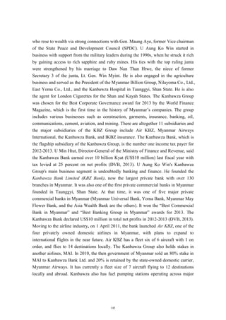 who rose to wealth via strong connections with Gen. Maung Aye, former Vice chairman
of the State Peace and Development Council (SPDC). U Aung Ko Win started in
business with support from the military leaders during the 1990s, when he struck it rich
by gaining access to rich sapphire and ruby mines. His ties with the top ruling junta
were strengthened by his marriage to Daw Nan Than Htwe, the niece of former
Secretary 3 of the junta, Lt. Gen. Win Myint. He is also engaged in the agriculture
business and served as the President of the Myanmar Billion Group, Nilayoma Co., Ltd.,
East Yoma Co., Ltd., and the Kanbawza Hospital in Taunggyi, Shan State. He is also
the agent for London Cigarettes for the Shan and Kayah States. The Kanbawza Group
was chosen for the Best Corporate Governance award for 2013 by the World Finance
Magazine, which is the first time in the history of Myanmar’s companies. The group
includes various businesses such as construction, garments, insurance, banking, oil,
communications, cement, aviation, and mining. There are altogether 11 subsidiaries and
the major subsidiaries of the KBZ Group include Air KBZ, Myanmar Airways
International, the Kanbawza Bank, and IKBZ insurance. The Kanbawza Bank, which is
the flagship subsidiary of the Kanbawza Group, is the number one income tax payer for
2012-2013. U Min Htut, Director-General of the Ministry of Finance and Revenue, said
the Kanbawza Bank earned over 10 billion Kyat (US$10 million) last fiscal year with
tax levied at 25 percent on net profits (DVB, 2013). U Aung Ko Win's Kanbawza
Group's main business segment is undoubtedly banking and finance. He founded the
Kanbawza Bank Limited (KBZ Bank), now the largest private bank with over 130
branches in Myanmar. It was also one of the first private commercial banks in Myanmar
founded in Taunggyi, Shan State. At that time, it was one of five major private
commercial banks in Myanmar (Myanmar Universal Bank, Yoma Bank, Myanmar May
Flower Bank, and the Asia Wealth Bank are the others). It won the “Best Commercial
Bank in Myanmar” and “Best Banking Group in Myanmar” awards for 2013. The
Kanbawza Bank declared US$10 million in total net profits in 2012-2013 (DVB, 2013).
Moving to the airline industry, on 1 April 2011, the bank launched Air KBZ, one of the
four privately owned domestic airlines in Myanmar, with plans to expand to
international flights in the near future. Air KBZ has a fleet six of 6 aircraft with 1 on
order, and flies to 14 destinations locally. The Kanbawza Group also holds stakes in
another airlines, MAI. In 2010, the then government of Myanmar sold an 80% stake in
MAI to Kanbawza Bank Ltd. and 20% is retained by the state-owned domestic carrier,
Myanmar Airways. It has currently a fleet size of 7 aircraft flying to 12 destinations
locally and abroad. Kanbawza also has fuel pumping stations operating across major
145
 