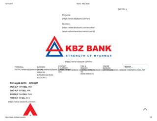 10/11/2017 Home - KBZ Bank
https://www.kbzbank.com/en/ 1/6
Personal
(https://www.kbzbank.com/en)
Business
(https://www.kbzbank.com/en/other-
services-business/escrow-account/)
(https://www.kbzbank.com/en)
PERSONAL
(HTTPS://WWW.KBZBANK.COM/EN)
BUSINESS
(HTTPS://WWW.KBZBANK.COM/EN/OTHER-
SERVICES-
BUSINESS/ESCROW-
ACCOUNT/)
EXCHANGE RATES     10/10/2017
USD BUY 1349 SELL 1350
SGD BUY 991 SELL 998
EUR BUY 1584 SELL 1589
THB BUY 39 SELL 40.5
(https://www.kbzbank.com/en)
Get Info
CONTACT
& SUPPORT
(HTTPS://WWW.KBZBANK.COM/EN/CONTACT-
US/)
FIND A
BRANCH
(HTTPS://WWW.KBZBANK.COM/EN/WAYS-
TO-
BANK/BRANCH/)
ONLINE
BANKING
(HTTPS://IBANKING.KBZBANK.COM/B001/LOGIN.JSP)
               
Search …
 