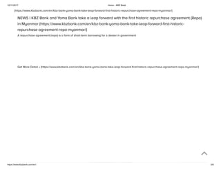 10/11/2017 Home - KBZ Bank
https://www.kbzbank.com/en/ 5/6
(https://www.kbzbank.com/en/kbz-bank-yoma-bank-take-leap-forward-ﬁrst-historic-repurchase-agreement-repo-myanmar/)
NEWS | KBZ Bank and Yoma Bank take a leap forward with the ﬁrst historic repurchase agreement (Repo)
in Myanmar (https://www.kbzbank.com/en/kbz-bank-yoma-bank-take-leap-forward-ﬁrst-historic-
repurchase-agreement-repo-myanmar/)
A repurchase agreement (repo) is a form of short-term borrowing for a dealer in government
Get More Detail » (https://www.kbzbank.com/en/kbz-bank-yoma-bank-take-leap-forward-ﬁrst-historic-repurchase-agreement-repo-myanmar/)
 