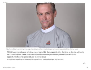10/11/2017 Home - KBZ Bank
https://www.kbzbank.com/en/ 6/6
(https://www.kbzbank.com/en/myanmars-largest-privately-owned-bank-kbz-bank-appointsmikedenoma-special-advisor-chairman-ceo/)
NEWS | Myanmar’s largest privately-owned bank, KBZ Bank, appoints Mike DeNoma as Special Advisor to
the Chairman (https://www.kbzbank.com/en/myanmars-largest-privately-owned-bank-kbz-bank-
appointsmikedenoma-special-advisor-chairman-ceo/)
Mr. DeNoma to be supported by newly appointed Deputy CEOs of KBZ Bank Aung Kyaw Myo, Nang Lang
 