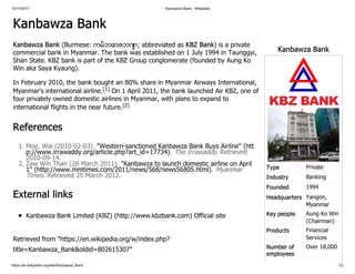 10/11/2017 Kanbawza Bank - Wikipedia
https://en.wikipedia.org/wiki/Kanbawza_Bank 1/2
Kanbawza Bank
Type Private
Industry Banking
Founded 1994
Headquarters Yangon,
Myanmar
Key people Aung Ko Win
(Chairman)
Products Financial
Services
Number of
employees
Over 18,000
Kanbawza Bank
Kanbawza Bank (Burmese: ကမ္ဘောဇဘဏ် ; abbreviated as KBZ Bank) is a private
commercial bank in Myanmar. The bank was established on 1 July 1994 in Taunggyi,
Shan State. KBZ bank is part of the KBZ Group conglomerate (founded by Aung Ko
Win aka Saya Kyaung).
In February 2010, the bank bought an 80% share in Myanmar Airways International,
Myanmar's international airline.[1] On 1 April 2011, the bank launched Air KBZ, one of
four privately owned domestic airlines in Myanmar, with plans to expand to
international flights in the near future.[2]
References
1. Moe, Wai (2010-02-03). "Western-sanctioned Kanbawza Bank Buys Airline" (htt
p://www.irrawaddy.org/article.php?art_id=17734). The Irrawaddy. Retrieved
2010-09-14.
2. Zaw Win Than (28 March 2011). "Kanbawza to launch domestic airline on April
1" (http://www.mmtimes.com/2011/news/568/news56805.html). MyanmarTimes. Retrieved 25 March 2012.
External links
Kanbawza Bank Limited (KBZ) (http://www.kbzbank.com) Official site
Retrieved from "https://en.wikipedia.org/w/index.php?
title=Kanbawza_Bank&oldid=802615307"
 