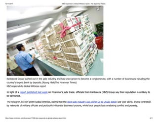 10/11/2017 KBZ responds to Global Witness report | The Myanmar Times
https://www.mmtimes.com/business/17288-kbz-responds-to-global-witness-report.html 4/11
Kanbawza Group started out in the jade industry and has since grown to become a conglomerate, with a number of businesses including the
country’s largest bank by deposits.(Kaung Htet/The Myanmar Times)
KBZ responds to Global Witness report
In light of a report published last week on Myanmar’s jade trade, officials from Kanbawza (KBZ) Group say their reputation is unlikely to
be tarnished.
The research, by non-profit Global Witness, claims that the illicit jade industry was worth up to US$31 billion last year alone, and is controlled
by networks of military officials and politically influential business tycoons, while local people face unabating conflict and poverty.
 