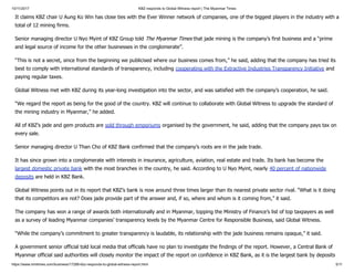 10/11/2017 KBZ responds to Global Witness report | The Myanmar Times
https://www.mmtimes.com/business/17288-kbz-responds-to-global-witness-report.html 5/11
It claims KBZ chair U Aung Ko Win has close ties with the Ever Winner network of companies, one of the biggest players in the industry with a
total of 12 mining firms.
Senior managing director U Nyo Myint of KBZ Group told The Myanmar Times that jade mining is the company’s first business and a “prime
and legal source of income for the other businesses in the conglomerate”.
“This is not a secret, since from the beginning we publicised where our business comes from,” he said, adding that the company has tried its
best to comply with international standards of transparency, including cooperating with the Extractive Industries Transparency Initiative and
paying regular taxes.
Global Witness met with KBZ during its year-long investigation into the sector, and was satisfied with the company’s cooperation, he said.
“We regard the report as being for the good of the country. KBZ will continue to collaborate with Global Witness to upgrade the standard of
the mining industry in Myanmar,” he added.
All of KBZ’s jade and gem products are sold through emporiums organised by the government, he said, adding that the company pays tax on
every sale.
Senior managing director U Than Cho of KBZ Bank confirmed that the company’s roots are in the jade trade.
It has since grown into a conglomerate with interests in insurance, agriculture, aviation, real estate and trade. Its bank has become the
largest domestic private bank with the most branches in the country, he said. According to U Nyo Myint, nearly 40 percent of nationwide
deposits are held in KBZ Bank.
Global Witness points out in its report that KBZ’s bank is now around three times larger than its nearest private sector rival. “What is it doing
that its competitors are not? Does jade provide part of the answer and, if so, where and whom is it coming from,” it said.
The company has won a range of awards both internationally and in Myanmar, topping the Ministry of Finance’s list of top taxpayers as well
as a survey of leading Myanmar companies’ transparency levels by the Myanmar Centre for Responsible Business, said Global Witness.
“While the company’s commitment to greater transparency is laudable, its relationship with the jade business remains opaque,” it said.
A government senior official told local media that officials have no plan to investigate the findings of the report. However, a Central Bank of
Myanmar official said authorities will closely monitor the impact of the report on confidence in KBZ Bank, as it is the largest bank by deposits
 