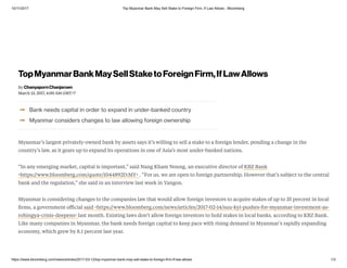10/11/2017 Top Myanmar Bank May Sell Stake to Foreign Firm, If Law Allows - Bloomberg
https://www.bloomberg.com/news/articles/2017-03-12/top-myanmar-bank-may-sell-stake-to-foreign-firm-if-law-allows 1/3
➞
➞
Bank needs capital in order to expand in under-banked country
Myanmar considers changes to law allowing foreign ownership
Myanmar’s largest privately-owned bank by assets says it’s willing to sell a stake to a foreign lender, pending a change in the
country’s law, as it gears up to expand its operations in one of Asia’s most under-banked nations.
“In any emerging market, capital is important,” said Nang Kham Noung, an executive director of KBZ Bank
<https://www.bloomberg.com/quote/1044892D:MY> . “For us, we are open to foreign partnership. However that’s subject to the central
bank and the regulation,” she said in an interview last week in Yangon.
Myanmar is considering changes to the companies law that would allow foreign investors to acquire stakes of up to 35 percent in local
ﬁrms, a government oﬃcial said <https://www.bloomberg.com/news/articles/2017-02-14/suu-kyi-pushes-for-myanmar-investment-as-
rohingya-crisis-deepens> last month. Existing laws don’t allow foreign investors to hold stakes in local banks, according to KBZ Bank.
Like many companies in Myanmar, the bank needs foreign capital to keep pace with rising demand in Myanmar’s rapidly expanding
economy, which grew by 8.1 percent last year.
By
March 13, 2017, 4:00 AM GMT+7
TopMyanmarBankMaySellStaketoForeignFirm,IfLawAllows
ChanyapornChanjaroen
 