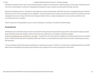 10/11/2017 Top Myanmar Bank May Sell Stake to Foreign Firm, If Law Allows - Bloomberg
https://www.bloomberg.com/news/articles/2017-03-12/top-myanmar-bank-may-sell-stake-to-foreign-firm-if-law-allows 2/3
KBZ Bank, founded in 1994, aims to more than double the number of its branches to 1,000 by 2020, as well as grow mobile ﬁnancial
services to reach people in rural areas, Nang Kham Noung said. It may consider an initial public oﬀering, she said.
Myanmar’s banking system is “immature” and regulation remains rudimentary, said Nam Soon Liew, managing partner for ASEAN
ﬁnancial services at the consultancy EY in Singapore. “Myanmar banks need to make sure that their businesses, operations and risk
management are more robust, that they have stronger balance sheets, stronger management control, product platforms and
accounting systems," he added.
About 77 percent of the population has no access to banking, according to consultancy Roland Berger.
GroupInterests
KBZ Bank is part of the KBZ Group, which was founded by Nang Kham Noung’s father Aung Ko Win. The business empire includes
gems and jade mining and trading, aviation, insurance and construction, according to the group’s website
<http://www.kbzgroup.com.mm/who_we_are.html> . Aung Ko Win, his wife and three daughters sit on the group’s board, the website
shows. Unlike several other local companies, KBZ wasn’t subject to international sanctions under the former military government,
the bank said.
“We are working towards international standards in corporate governance” and plan to include more independent directors on KBZ
Bank’s board, Nang Kham Noung said. She declined to give details of the current composition of the board.
 