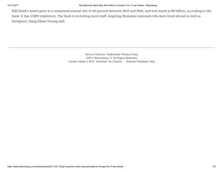 10/11/2017 Top Myanmar Bank May Sell Stake to Foreign Firm, If Law Allows - Bloomberg
https://www.bloomberg.com/news/articles/2017-03-12/top-myanmar-bank-may-sell-stake-to-foreign-firm-if-law-allows 3/3
Terms of Service Trademarks Privacy Policy
©2017 Bloomberg L.P. All Rights Reserved
Careers Made in NYC Advertise Ad Choices Website Feedback Help
KBZ Bank’s assets grew at a compound annual rate of 44 percent between 2012 and 2016, and now stand at $8 billion, according to the
bank. It has 17,889 employees. The bank is recruiting more staﬀ, targeting Myanmar nationals who have lived abroad as well as
foreigners, Nang Kham Noung said.
 