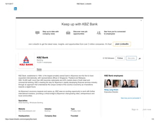 10/11/2017 KBZ Bank | LinkedIn
https://www.linkedin.com/company/kbz-bank 1/3
KBZ Bank
Banking
10,001+ employees
See jobs4,150 followers Follow
Home
KBZ Bank employees
Keep up with KBZ Bank
Stay up to date with
company news
Discover new job
opportunities
See how you're connected
to employees
Join LinkedIn to get the latest news, insights, and opportunities from over 3 million companies. It's free! Join LinkedIn
  

Website
http://www.kbzbank.com
Industry
Banking
Type
Privately Held
Headquarters Company Size Founded
KBZ Bank, established in 1994, is the largest privately owned bank in Myanmar and the first to have
expanded internationally, with representative offices in Singapore, Thailand and Malaysia.
With 18,000 staff, more than 480 branches nationwide and 40% market share of both retail and
commercial banking, KBZ is leading the way for Myanmar’s rapidly developing financial services industry
through an approach that understands the unique context of the country’s economy as it transitions
towards a digital future.
As Myanmar’s economy expands and opens up, KBZ sees an exciting opportunity to work with further
international investors, providing a critical bridge to Myanmar’s fast-growing cities, entrepreneurs and
local communities.
Specialties
Retail Banking, Wholesale Banking
Nang Lang Kham
Executive Director
See how you're connected
Sign in Join now
 