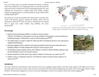 10/16/2017 Economy of Myanmar - Wikipedia
https://en.wikipedia.org/wiki/Economy_of_Myanmar 9/21
Prior to the 1980s, heroin was typically transported from Burma to Thailand,
before being trafficked by sea to Hong Kong, which was and still remains the
major transit point at which heroin enters the international market. Now, drug
trafficking has circumvented to southern China (from Yunnan, Guizhou,
Guangxi, Guangdong) because of a growing market for drugs in China, before
reaching Hong Kong.[61]
The prominence of major drug traffickers have allowed them to penetrate other
sectors of the Burmese economy, including the banking, airline, hotel and
infrastructure industries.[62] Their investment in infrastructure have allowed
them to make more profits, facilitate drug trafficking and money
laundering.[63]
Myanma Oil and Gas Enterprise (MOGE) is a national oil and gas company
of Burma. The company is a sole operator of oil and gas exploration and production, as well as domestic gas
transmission through a 1,900-kilometre (1,200 mi) onshore pipeline grid.[64][65]
The Yadana Project is a project to exploit the Yadana gas field in the Andaman Sea and to carry natural gas to
Thailand through Myanmar.
Sino-Burma pipelines refers to planned oil and natural gas pipelines linking the Burma's deep-water port of
Kyaukphyu (Sittwe) in the Bay of Bengal with Kunming in Yunnan province, China.
The Norwegian company Seadrill owned by John Fredriksen is involved in offshore oildrilling, expected to give
the Burmese Military Junta oil and oil export revenues.
Myanmar exported $3.5 billion worth of gas, mostly to Thailand in the fiscal year up to March 2012.[66]
Initiation to bid on oil exploration licenses for 18 of Myanmar’s onshore oil blocks has been released on 18
January 2013.[66]
The Union of Myanmar's rulers depend on sales of precious stones such as sapphires, pearls and jade to fund their regime. Rubies are the biggest earner; 90% of
the world's rubies come from the country, whose red stones are prized for their purity and hue. Thailand buys the majority of the country's gems. Burma's "Valley
of Rubies", the mountainous Mogok area, 200 km (120 mi) north of Mandalay, is noted for its rare pigeon's blood rubies and blue sapphires.[67]
A world map of the world's primary opium or heroin producers. The Golden
Triangle region, which Burma is part of, is pinpointed in this map.
Oil and gas
A private petrol station in the Inle
lake region, Myanmar
Gemstones
 