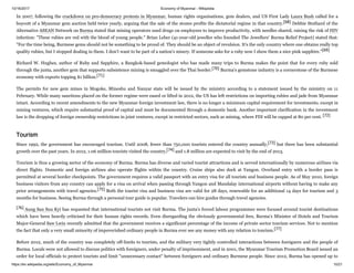 10/16/2017 Economy of Myanmar - Wikipedia
https://en.wikipedia.org/wiki/Economy_of_Myanmar 10/21
In 2007, following the crackdown on pro-democracy protests in Myanmar, human rights organisations, gem dealers, and US First Lady Laura Bush called for a
boycott of a Myanmar gem auction held twice yearly, arguing that the sale of the stones profits the dictatorial regime in that country.[68] Debbie Stothard of the
Alternative ASEAN Network on Burma stated that mining operators used drugs on employees to improve productivity, with needles shared, raising the risk of HIV
infection: "These rubies are red with the blood of young people." Brian Leber (41-year-old jeweller who founded The Jewellers' Burma Relief Project) stated that:
"For the time being, Burmese gems should not be something to be proud of. They should be an object of revulsion. It's the only country where one obtains really top
quality rubies, but I stopped dealing in them. I don't want to be part of a nation's misery. If someone asks for a ruby now I show them a nice pink sapphire."[69]
Richard W. Hughes, author of Ruby and Sapphire, a Bangkok-based gemologist who has made many trips to Burma makes the point that for every ruby sold
through the junta, another gem that supports subsistence mining is smuggled over the Thai border.[70] Burma's gemstone industry is a cornerstone of the Burmese
economy with exports topping $1 billion.[71]
The permits for new gem mines in Mogoke, Mineshu and Nanyar state will be issued by the ministry according to a statement issued by the ministry on 11
February. While many sanctions placed on the former regime were eased or lifted in 2012, the US has left restrictions on importing rubies and jade from Myanmar
intact. According to recent amendments to the new Myanmar foreign investment law, there is no longer a minimum capital requirement for investments, except in
mining ventures, which require substantial proof of capital and must be documented through a domestic bank. Another important clarification in the investment
law is the dropping of foreign ownership restrictions in joint ventures, except in restricted sectors, such as mining, where FDI will be capped at 80 per cent. [72]
Since 1992, the government has encouraged tourism. Until 2008, fewer than 750,000 tourists entered the country annually,[73] but there has been substantial
growth over the past years. In 2012, 1.06 million tourists visited the country,[74] and 1.8 million are expected to visit by the end of 2013.
Tourism is thus a growing sector of the economy of Burma. Burma has diverse and varied tourist attractions and is served internationally by numerous airlines via
direct flights. Domestic and foreign airlines also operate flights within the country. Cruise ships also dock at Yangon. Overland entry with a border pass is
permitted at several border checkpoints. The government requires a valid passport with an entry visa for all tourists and business people. As of May 2010, foreign
business visitors from any country can apply for a visa on arrival when passing through Yangon and Mandalay international airports without having to make any
prior arrangements with travel agencies.[75] Both the tourist visa and business visa are valid for 28 days, renewable for an additional 14 days for tourism and 3
months for business. Seeing Burma through a personal tour guide is popular. Travelers can hire guides through travel agencies.
[76] Aung San Suu Kyi has requested that international tourists not visit Burma. The junta's forced labour programmes were focused around tourist destinations
which have been heavily criticised for their human rights records. Even disregarding the obviously governmental fees, Burma’s Minister of Hotels and Tourism
Major-General Saw Lwin recently admitted that the government receives a significant percentage of the income of private sector tourism services. Not to mention
the fact that only a very small minority of impoverished ordinary people in Burma ever see any money with any relation to tourism.[77]
Before 2012, much of the country was completely off-limits to tourists, and the military very tightly controlled interactions between foreigners and the people of
Burma. Locals were not allowed to discuss politics with foreigners, under penalty of imprisonment, and in 2001, the Myanmar Tourism Promotion Board issued an
order for local officials to protect tourists and limit "unnecessary contact" between foreigners and ordinary Burmese people. Since 2012, Burma has opened up to
Tourism
 