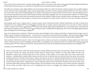 10/16/2017 Economy of Myanmar - Wikipedia
https://en.wikipedia.org/wiki/Economy_of_Myanmar 13/21
Union and the US have placed sanctions on grounds of human rights violations in the country. Many nations in Asia, particularly India, Thailand and China have
actively traded with Burma. However, on 22 April the EU suspended economic and political sanctions against Burma.[80]
The public sector enterprises remain highly inefficient and also privatisation efforts have stalled. The estimates of Burmese foreign trade are highly ambiguous
because of the great volume of black market trading. A major ongoing problem is the failure to achieve monetary and fiscal stability. Due to this, Burma remains a
poor country with no improvement of living standards for the majority of the population over the past decade. The main causes for continued sluggish growth are
poor government planning, internal unrest, minimal foreign investment and the large trade deficit. One of the recent government initiatives is to utilise Burma's
large natural gas deposits. Currently, Burma has attracted investment from Thai, Malaysian, Filipino, Russian, Australian, Indian, and Singaporean companies.[81]
Trade with the US amounted to $243.56 million as of February 2013, accounting for 15 projects and just 0.58 per cent of the total, according to government
statistics.[82]
The Economist special report on Burma points to increased economic activity resulting from Burma's political transformation and influx of foreign direct
investment from Asian neighbours.[83] Near the Mingaladon Industrial Park, for example, Japanese-owned factories have risen from the "debris" caused by
"decades of sanctions and economic mismanagement."[83] Japanese Prime Minister Shinzo Abe has identified Burma as economically attractive market that will
help stimulate the Japanese economy.[83] Among its various enterprises, Japan is helping build the Thilawa Port, which is part of the Thilawa Special Economic
Zone, and helping fix the electricity supply in Yangon.[83]
Japan isn’t the largest investor in Myanmar. "Thailand, for instance, the second biggest investor in Myanmar after China, is forging ahead with a bigger version of
Thilawa at Dawei, on Myanmar’s Tenasserim Coast. . . Thai rulers have for centuries been toying with the idea of building a canal across the Kra Isthmus, linking
the Gulf of Thailand directly to the Andaman Sea and the Indian Ocean to avoid the journey round peninsular Malaysia through the Strait of Malacca."[83]
Dawei would give Thailand that connection. China, by far the biggest investor in Burma, has focused on constructing oil and gas pipelines that "crisscross the
country, starting from a new terminus at Kyaukphyu, just below Sittwe, up to Mandalay and on to the Chinese border town of Ruili and then Kunming, the capital
of Yunnan province."[83] This would prevent China from "having to funnel oil from Africa and the Middle East through the bottleneck around Singapore."[83]
According to the CIA World Factbook,[84]
Burma, a resource-rich country, suffers from pervasive government controls, inefficient economic policies, and rural poverty. The junta took steps in the
early 1990s to liberalize the economy after decades of failure under the "Burmese Way to Socialism," but those efforts stalled, and some of the
liberalization measures were rescinded. Burma does not have monetary or fiscal stability, so the economy suffers from serious macroeconomic
imbalances - including inflation, multiple official exchange rates that overvalue the Burmese kyat, and a distorted interest rate regime. Most overseas
development assistance ceased after the junta began to suppress the democracy movement in 1988 and subsequently refused to honor the results of the
1990 legislative elections. In response to the government of Burma's attack in May 2003 on Aung San Suu Kyi and her convoy, the US imposed new
economic sanctions against Burma - including a ban on imports of Burmese products and a ban on provision of financial services by US persons. A poor
investment climate further slowed the inflow of foreign exchange. The most productive sectors will continue to be in extractive industries, especially oil
and gas, mining, and timber. Other areas, such as manufacturing and services, are struggling with inadequate infrastructure, unpredictable
 