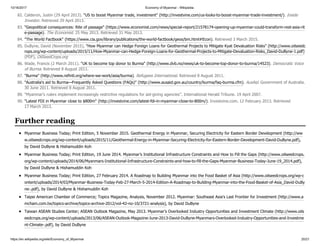 10/16/2017 Economy of Myanmar - Wikipedia
https://en.wikipedia.org/wiki/Economy_of_Myanmar 20/21
Myanmar Business Today; Print Edition, 5 November 2015. Geothermal Energy in Myanmar, Securing Electricity for Eastern Border Development (http://ww
w.oilseedcrops.org/wp-content/uploads/2015/11/Geothermal-Energy-in-Myanmar-Securing-Electricity-for-Eastern-Border-Development-David-DuByne.pdf),
by David DuByne & Hishamuddin Koh
Myanmar Business Today; Print Edition, 19 June 2014. Myanmar’s Institutional Infrastructure Constraints and How to Fill the Gaps (http://www.oilseedcrops.
org/wp-content/uploads/2014/06/Myanmars-Institutional-Infrastructure-Constraints-and-how-to-fill-the-Gaps-Myanmar-Business-Today-June-19_2014.pdf),
by David DuByne & Hishamuddin Koh
Myanmar Business Today; Print Edition, 27 February 2014. A Roadmap to Building Myanmar into the Food Basket of Asia (http://www.oilseedcrops.org/wp-c
ontent/uploads/2014/03/Myanmar-Business-Today-Feb-27-March-5-2014-Edition-A-Roadmap-to-Building-Myanmar-into-the-Food-Basket-of-Asia_David-DuBy
ne-.pdf), by David DuByne & Hishamuddin Koh
Taipei American Chamber of Commerce; Topics Magazine, Analysis, November 2012. Myanmar: Southeast Asia's Last Frontier for Investment (http://www.a
mcham.com.tw/topics-archive/topics-archive-2012/vol-42-no-10/3721-analysis), by David DuByne
Taiwan ASEAN Studies Center; ASEAN Outlook Magazine, May 2013. Myanmar’s Overlooked Industry Opportunities and Investment Climate (http://www.oils
eedcrops.org/wp-content/uploads/2013/06/ASEAN-Outlook-Magazine-June-2013-David-DuByne-Myanmars-Overlooked-Industry-Opportunities-and-Investme
nt-Climate-.pdf), by David DuByne
82. Calderon, Justin (29 April 2013). "US to boost Myanmar trade, investment" (http://investvine.com/us-looks-to-boost-myanmar-trade-investment/). Inside
Investor. Retrieved 29 April 2013.
83. "Geopolitical consequences: Rite of passage" (https://www.economist.com/news/special-report/21578174-opening-up-myanmar-could-transform-rest-asia-rit
e-passage). The Economist. 25 May 2013. Retrieved 31 May 2013.
84. "The World Factbook" (https://www.cia.gov/library/publications/the-world-factbook/geos/bm.html#Econ). Retrieved 3 March 2015.
85. DuByne, David (November 2015), "How Myanmar can Hedge Foreign Loans for Geothermal Projects to Mitigate Kyat Devaluation Risks" (http://www.oilseedc
rops.org/wp-content/uploads/2015/11/How-Myanmar-can-Hedge-Foreign-Loans-for-Geothermal-Projects-to-Mitigate-Devaluation-Risks_David-DuByne-1.pdf)
(PDF), OilSeedCrops.org
86. Wade, Francis (2 March 2011). "UK to become top donor to Burma" (http://www.dvb.no/news/uk-to-become-top-donor-to-burma/14523). Democratic Voice
of Burma. Retrieved 8 August 2011.
87. "Burma" (http://www.refintl.org/where-we-work/asia/burma). Refugees International. Retrieved 8 August 2011.
88. "Australia's aid to Burma—Frequently Asked Questions (FAQs)" (http://www.ausaid.gov.au/country/burma/faq-burma.cfm). AusAid. Government of Australia.
30 June 2011. Retrieved 8 August 2011.
89. "Myanmar's rulers implement increasingly restrictive regulations for aid-giving agencies". International Herald Tribune. 19 April 2007.
90. "Latest FDI in Myanmar close to $800m" (http://investvine.com/latest-fdi-in-myanmar-close-to-800m/). Investvine.com. 12 February 2013. Retrieved
17 March 2013.
Further reading
 