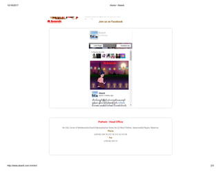 10/16/2017 Home • Abank
http://www.abank.com.mm/en/ 2/3
Education Deposit Account
Account can be opened with a minimum
M I f
Join us on Facebook
5 friends like this
Abank
about 2 weeks ago
သီတင္းကၽြတ္ ခ်ိန္ခါ မဂၤလာအခါသမယတြင္
က် န္းမာ ခ်မ္းသာၾကပါေစေၾကာင္း A-Bank
မိသားစုမွ ဆုမြန္ေကာင္းမ်ား ပိုသအပ္ပါသည္
Abank
23,409 likes
Like Page Contact Us
Pathein : Head O ce
No (33), Corner of Mahabandula Road & Myainghaymar Street, No (3) Ward, Pathein. Ayeyarwaddy Region, Myanmar.
Phone
(+95-42) 234 74, 213 18, 213 19, 213 20
Fax
(+95-42) 234 73
 