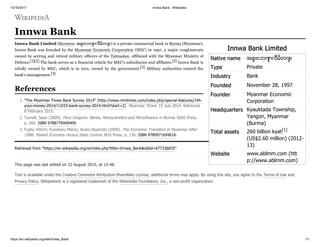10/16/2017 Innwa Bank - Wikipedia
https://en.wikipedia.org/wiki/Innwa_Bank 1/1
Innwa Bank Limited
Native name အင် းဝဘဏ် လီမိတက်
Type Private
Industry Bank
Founded November 28, 1997
Founder Myanmar Economic
Corporation
Headquarters Kyauktada Township,
Yangon, Myanmar
(Burma)
Total assets 260 billion kyat[1]
(US$2.60 million) (2012-
13)
Website www.ablmm.com (htt
p://www.ablmm.com)
Innwa Bank
Innwa Bank Limited (Burmese: အင် းဝဘဏ် လီမိတက် ) is a private commercial bank in Burma (Myanmar).
Innwa Bank was founded by the Myanmar Economic Corporation (MEC) in 1997, a major conglomerate
owned by serving and retired military officers of the Tatmadaw, affiliated with the Myanmar Ministry of
Defence.[1][2] The bank serves as a financial vehicle for MEC's subsidiaries and affiliates.[2] Innwa Bank is
wholly owned by MEC, which is in turn, owned by the government.[3] Military authorities control the
bank's management.[3]
1. "The Myanmar Times Bank Survey 2014" (http://www.mmtimes.com/index.php/special-features/194-
your-money-2014/11033-bank-survey-2014.html?start=2). Myanmar Times. 15 July 2014. Retrieved
8 February 2015.
2. Turnell, Sean (2009). Fiery Dragons: Banks, Moneylenders and Microfinance in Burma. NIAS Press.
p. 266. ISBN 9788776940409.
3. Fujita, Kōichi; Fumiharu Mieno; Ikuko Okamoto (2009). The Economic Transition in Myanmar After
1988: Market Economy Versus State Control. NUS Press. p. 136. ISBN 9789971694616.
Retrieved from "https://en.wikipedia.org/w/index.php?title=Innwa_Bank&oldid=677336835"
This page was last edited on 22 August 2015, at 15:48.
Text is available under the Creative Commons Attribution-ShareAlike License; additional terms may apply. By using this site, you agree to the Terms of Use and
Privacy Policy. Wikipedia® is a registered trademark of the Wikimedia Foundation, Inc., a non-profit organization.
References
 