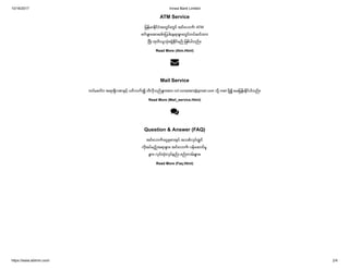 10/16/2017 Innwa Bank Limited
https://www.ablmm.com/ 2/4
ATM Service
ျမန္မာႏိုင္ငံအတြင္းတြင္ အင္းဝဘဏ္ ATM
စက္ မ် ားအားေဖာ္ ျပပါေနရာမ် ားတြင္တပ္ဆင္ထား
ၿပီး ထုတ္ ယူသံုးဆြဲႏိုင္မည္ ျဖစ္ပါသည္ ။
Read More (Atm.Html)
Mail Service
တပ္မေတာ္ အရာရွိလစာႏွင့္ ပတ္ သက္ ၍ သိလိုသည္ မ် ားအား ccf.complain@gmail.com သို႔ mail ပို႔၍ ေမးျမန္းႏိုင္ပါသည္ ။
Read More (Mail_service.Html)

Question & Answer (FAQ)
အင္းဝဘဏ္ ေငြစုစာအုပ္ အသစ္လုပ္လွ် င္
လိုအပ္မည့္ အရာမ် ား၊ အင္းဝဘဏ္ ဝန္ေဆာင္မႈ
မ် ား၊ လုပ္ထံုးလုပ္နည္ း စည္ းကမ္းမ် ား။
Read More (Faq.Html)

 