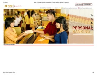10/16/2017 MAB - Personal, Business, International & Mobile Banking Services in Myanmar
https://www.mabbank.com/ 1/6
(/personal-banking-page)
(https://www.mabbank.com)
CALL CENTER (+95) 1 8610612
(https://www.mabbank.com/mm/) (https://www.mabbank.com/)CHOOSE YOUR BANKING  LOGIN  
()
()
()
()
()
 