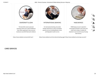 10/16/2017 MAB - Personal, Business, International & Mobile Banking Services in Myanmar
https://www.mabbank.com/ 2/6
The bank offers loans to personal
businesses which are in need of additional
funds. When applying for loans, personal
businesses must offer xed asset collateral.
(https://www.mabbank.com/overdraft-loan/)
OVERDRAFT & LOAN
For international banking, we provide
foreign trade nance as well as worldwide
payment services including Western Union
and telegraphic transfer service.
(https://www.mabbank.com/international-banking-page/)
INTERNATIONAL BANKING
MAB Savings account is opened to
encourage the people to save money and
collect their savings. It enables the
depositor to earn income by way of saving
bank interest.
(https://www.mabbank.com/savings-account/)
MAB SAVINGS
CARD SERVICES
()
()
()
()
()
 