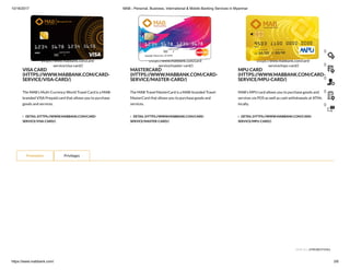 10/16/2017 MAB - Personal, Business, International & Mobile Banking Services in Myanmar
https://www.mabbank.com/ 3/6
The MAB’s Multi-Currency World Travel Card is a MAB-
branded VISA Prepaid card that allows you to purchase
goods and services.
 DETAIL (HTTPS://WWW.MABBANK.COM/CARD-
SERVICE/VISA-CARD/)
VISA CARD
(HTTPS://WWW.MABBANK.COM/CARD-
SERVICE/VISA-CARD/)
The MAB Travel MasterCard is a MAB-branded Travel
MasterCard that allows you to purchase goods and
services.
 DETAIL (HTTPS://WWW.MABBANK.COM/CARD-
SERVICE/MASTER-CARD/)
MASTERCARD
(HTTPS://WWW.MABBANK.COM/CARD-
SERVICE/MASTER-CARD/)
MAB’s MPU card allows you to purchase goods and
services via POS as well as cash withdrawals at ATMs
locally.
 DETAIL (HTTPS://WWW.MABBANK.COM/CARD-
SERVICE/MPU-CARD/)
MPU CARD
(HTTPS://WWW.MABBANK.COM/CARD-
SERVICE/MPU-CARD/)
(https://www.mabbank.com/card-
service/visa-card/)
(https://www.mabbank.com/card-
service/master-card/)
(https://www.mabbank.com/card-
service/mpu-card/)
VIEW ALL (/PROMOTION/)
Promotion Privileges
()
()
()
()
()
 