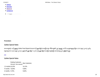 10/16/2017 MCB Bank – The Citizens' Choice
http://www.mcb.com.mm/ 3/8
Notices
Branches
About Us
Contact Us
Search
Promotion
Jubliee Special Rates
အကောင်းဆုံး အတိး န်းဖြင့် Jubilee Fixed Deposit Account ကို မြန်မာနိုင်ငံသားများဘဏ် လီမိတတ် ၏ (၂၅) စ်ပြည့် အထိမ်းအမတ် အဖြစ် ဇူလိုင်လ (၁၀) ရက် (၂၀၁၇) ခ စ်မ
စက် တင်ဘာလ (၃၀) ရက် (၂၀၁၇) ခ စ်အထိ မြန်မာနိုင်ငံ တဝမ်းလံး ိ မြန်မာနိုင်ငံသားများဘဏ် ခွဲများ အားလုံးတွင် ဖွင့်လစ်နိုင်ပါသည် ။
>>
Jubilee Special Rates
Existing Customers
(Renewal / New deposits)
New Customers
12 months 10.25% 10.15%
9 months 10.00% 9.90%
6 months 9.75% 9.65%
 