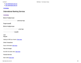 10/16/2017 MCB Bank – The Citizens' Choice
http://www.mcb.com.mm/ 5/8
2017 AGM Report part (3)
2017 AGM Report part (4)
ဆက် ဖတ် ရန်
International Banking Services
ဆက် ဖတ် ရန်
နိုင်ငံခြားငွေစာရင်းဋ္ဌာနလုပ်ငန်း
ယ် ရောင်းဝယ် ပေးခြင်း
ပို့ကုန်ဌာနလုပ်ငန်းများ
နိုင်ငံခြားငွေစာရင်းဋ္ဌာနလုပ်ငန်း
ပြောင်းပေးခြင်း
လုပ်ငန်းများ
Loan
Request
Helping to fulfill your dreams. View more
Online Transactions
Secure Information View more
Fees and charges
We offer the lowest rates. View more
Financial Services
Best Credits View more
 