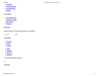 10/16/2017 MCB Bank – The Citizens' Choice
http://www.mcb.com.mm/ 7/8
Promotion
ATMs & Branches
Exchange Rates
Notices
Informations
663 Mobile Money
Domestic Transfer
Bill Payment
Branches
Newsletter
Please enter your e-mail and subscribe to our newsletter.
Email Address Go!
Follow MCB
Facebook
Twitter
Linkedin
HOME
CAREERS
ABOUT US
CONTACT
© 2017 MCB All Rights Reserved.
×
Converter
 