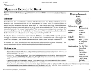 10/16/2017 Myanma Economic Bank - Wikipedia
https://en.wikipedia.org/wiki/Myanma_Economic_Bank 1/2
Myanma Economic
Bank
Native name မြန်မာ့
စီးပွားရေးဘဏ်
Formerly
called
Burma
Economic
Bank
Industry Banking
Founded April 2, 1976
in Rangoon,
Burma
Headquarters No. 26, Thiri
Kyaw Swa
Street,
Naypyidaw,
Myanmar
Website meb.gov.mm
(http://meb.
gov.mm)
Myanma Economic Bank
Myanma Economic Bank (Burmese: မြန် မာ့ စီးပွားရေးဘဏ် ; abbreviated MEB) is a commercial public bank in Myanmar
(Burma).
Burma Economic Bank was established as subsidiary of the State Commercial Bank (SCB) on 2 April 1976, under the
Bank Act of 1975. The law reversed a 1967 law (The People's Bank of the Union of Burma Act of 1967), by splitting the
People's Bank into four separate state-owned banks, namely the Union of Burma Bank (UBB), the Burma Economic
Bank (BEB), the Burma Foreign Trade Bank (BFTB) and the Burma Agricultural Bank (BAB).[1] In 1963, all banks were
nationalized as a result of the Burmese Way to Socialism.[1] The Burmese government had previously consolidated all of
these nationalized banks under the People's Bank of the Union of Burma.[1] At its establishment, The Burma Economic
Bank was formed to serve as the primary deposit-taking and general banking institution.[2]
In 1989, the Myanma Investment and Commercial Bank (MICB) was separated from MEB to provide specialized
corporate and investment banking services.[2] In 1993, the Myanma Small Loans Enterprise (MSLE) was separated from
MEB.[2] MEB, along with 4 other Burmese banks, were authorized to deal in foreign banking in March 2004.[3]
In December 2013, Daiwa Securities Group and Japan Exchange Group announced that it had entered into a joint
venture agreement with Myanma Economic Bank to establish the Yangon Stock Exchange.[4]
1. "Myanma Economic Bank" (http://www.mof.gov.mm/en/content/myanma-economic-bank). Ministry of Finance and
Revenue. Retrieved 1 July 2015.
2. Turnell, Sean. "Profiles of Burma’s Banks" (http://www.businessandeconomics.mq.edu.au/our_departments/Econo
mics/Econ_docs/bew/2006/2006_Profiles_of_Burmas_Banks.pdf) (PDF). Macquarie University. Retrieved 1 July
2015.
3. "Background History of Central Bank of Myanmar" (http://www.cbm.gov.mm/content/background-history-central-b
ank-myanmar-0). Central Bank of Myanmar. 2010. Retrieved 1 July 2015.
4. Martin, Alexander; Shibani Mahtani (24 December 2014). "Japan Companies to Help Set Up Myanmar’s First Stock Exchange" (https://www.wsj.com/articles/ja
pan-companies-agree-to-help-establish-myanmars-first-stock-exchange-1419331355). Wall Street Journal. Retrieved 1 July 2015.
History
References
 
