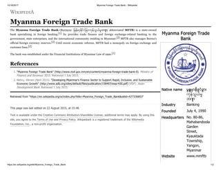 10/16/2017 Myanma Foreign Trade Bank - Wikipedia
https://en.wikipedia.org/wiki/Myanma_Foreign_Trade_Bank 1/2
Myanma Foreign Trade
Bank
Native name မြန်မာ့ နိုင် ငံခြား
ကန်သွယ်မ
ဘဏ်
Industry Banking
Founded July 4, 1990
Headquarters No. 80-86,
Mahabandoola
Garden
Street,
Kyauktada
Township,
Yangon,
Myanmar
Website www.mmftb
Myanma Foreign Trade Bank
The Myanma Foreign Trade Bank (Burmese: ြမန်မာ့ ိင်ငံြခားကန်သွယ်မဘဏ် ; abbreviated MFTB) is a state-owned
bank specializing in foreign banking.[1] Its provides trade finance and foreign exchange-related banking to the
government, state enterprises, and the international community residing in Myanmar.[2] MFTB also manages Burma's
official foreign currency reserves.[2] Until recent economic reforms, MFTB had a monopoly on foreign exchange and
customer base.[2]
The bank was established under the Financial Institutions of Myanmar Law of 1990.[1]
1. "Myanma Foreign Trade Bank" (http://www.mof.gov.mm/en/content/myanma-foreign-trade-bank-0). Ministry of
Finance and Revenue. 2015. Retrieved 1 July 2015.
2. Nehru, Vikram (April 2015). "Developing Myanmar’s Finance Sector to Support Rapid, Inclusive, and Sustainable
Economic Growth" (http://www.adb.org/sites/default/files/publication/158497/ewp-430.pdf) (PDF). Asian
Development Bank. Retrieved 1 July 2015.
Retrieved from "https://en.wikipedia.org/w/index.php?title=Myanma_Foreign_Trade_Bank&oldid=677336853"
This page was last edited on 22 August 2015, at 15:48.
Text is available under the Creative Commons Attribution-ShareAlike License; additional terms may apply. By using this
site, you agree to the Terms of Use and Privacy Policy. Wikipedia® is a registered trademark of the Wikimedia
Foundation, Inc., a non-profit organization.
References
 
