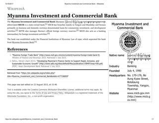 10/16/2017 Myanma Investment and Commercial Bank - Wikipedia
https://en.wikipedia.org/wiki/Myanma_Investment_and_Commercial_Bank 1/1
Myanma Investment and
Commercial Bank
Native name ြမန်မာ့ရင်း ီးြမ ပ် ံမ င့်
ကူးသန်းရောင် းဝယ် ရေး
ဘဏ်
Industry Banking
Founded July 4, 1990
Headquarters No. 170-176, Bo
Aung Kyaw Street,
Botataung
Township, Yangon,
Myanmar
Website www.micb.gov.mm
(http://www.micb.g
ov.mm)
Myanma Investment and Commercial Bank
The Myanma Investment and Commercial Bank (Burmese: ြမန်မာ့ရင်း ီးြမ ပ် ံမ င့် ကူးသန် းရောင် းဝယ် ရေးဘဏ် ;
abbreviated MICB) is a state-owned bank.[1] MICB has branches mainly in Yangon and Mandalay and focuses
primarily on business and domestic currency-denominated loans for commercial, investment, and development
activities.[2] MFTB also manages Burma's official foreign currency reserves.[2] MICB also acts as a banking
intermediary for foreign investment activities.[2]
The bank was established under the Financial Institutions of Myanmar Law of 1990, which separated the bank
from Myanma Economic Bank.[1]
1. "Myanma Foreign Trade Bank" (http://www.mof.gov.mm/en/content/myanma-foreign-trade-bank-0).
Ministry of Finance and Revenue. 2015. Retrieved 1 July 2015.
2. Nehru, Vikram (April 2015). "Developing Myanmar’s Finance Sector to Support Rapid, Inclusive, and
Sustainable Economic Growth" (http://www.adb.org/sites/default/files/publication/158497/ewp-430.pdf)
(PDF). Asian Development Bank. Retrieved 1 July 2015.
Retrieved from "https://en.wikipedia.org/w/index.php?
title=Myanma_Investment_and_Commercial_Bank&oldid=677336859"
This page was last edited on 22 August 2015, at 15:48.
Text is available under the Creative Commons Attribution-ShareAlike License; additional terms may apply. By
using this site, you agree to the Terms of Use and Privacy Policy. Wikipedia® is a registered trademark of the
Wikimedia Foundation, Inc., a non-profit organization.
References
 