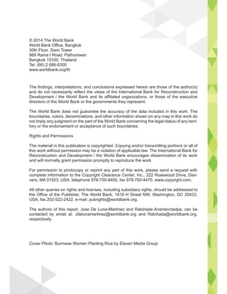 © 2014 The World Bank
World Bank Office, Bangkok
30th Floor, Siam Tower
989 Rama I Road, Pathumwan
Bangkok 10330, Thailand
Tel. (66) 2 686-8300
www.worldbank.org/th
The findings, interpretations, and conclusions expressed herein are those of the author(s)
and do not necessarily reflect the views of the International Bank for Reconstruction and
Development / the World Bank and its affiliated organizations, or those of the executive
directors of the World Bank or the governments they represent.
The World Bank does not guarantee the accuracy of the data included in this work. The
boundaries, colors, denominations, and other information shown on any map in this work do
not imply any judgment on the part of the World Bank concerning the legal status of any terri-
tory or the endorsement or acceptance of such boundaries.
Rights and Permissions
The material in this publication is copyrighted. Copying and/or transmitting portions or all of
this work without permission may be a violation of applicable law. The International Bank for
Reconstruction and Development / the World Bank encourages dissemination of its work
and will normally grant permission promptly to reproduce the work.
For permission to photocopy or reprint any part of this work, please send a request with
complete information to the Copyright Clearance Center, Inc., 222 Rosewood Drive, Dan-
vers, MA 01923, USA, telephone 978-750-8400, fax 978-750-4470, www.copyright.com.
All other queries on rights and licenses, including subsidiary rights, should be addressed to
the Office of the Publisher, The World Bank, 1818 H Street NW, Washington, DC 20433,
USA, fax 202-522-2422, e-mail: pubrights@worldbank.org.
The authors of this report, Jose De Luna-Martinez and Ratchada Anantavrasilpa, can be
contacted by email at: Jdelunamartinez@worldbank.org and Ratchada@worldbank.org,
respectively.
Cover Photo: Burmese Women Planting Rice by Eleven Media Group
 
