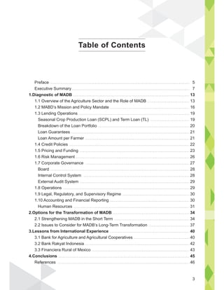 Preface
Executive Summary
1.Diagnostic of MADB
1.1 Overview of the Agriculture Sector and the Role of MADB
1.2 MABD’s Mission and Policy Mandate
1.3 Lending Operations
Seasonal Crop Production Loan (SCPL) and Term Loan (TL)
Breakdown of the Loan Portfolio
Loan Guarantees
Loan Amount per Farmer
1.4 Credit Policies
1.5 Pricing and Funding
1.6 Risk Management
1.7 Corporate Governance
Board
Internal Control System
External Audit System
1.8 Operations
1.9 Legal, Regulatory, and Supervisory Regime
1.10 Accounting and Financial Reporting
Human Resources
2.Options for the Transformation of MADB
2.1 Strengthening MADB in the Short Term
2.2 Issues to Consider for MADB’s Long-Term Transformation
3.Lessons from International Experience
3.1 Bank for Agriculture and Agricultural Cooperatives
3.2 Bank Rakyat Indonesia
3.3 Financiera Rural of Mexico
4.Conclusions
References
5
7
13
13
16
19
19
20
21
21
22
23
26
27
28
28
29
29
30
30
31
34
34
37
40
40
42
43
45
46
Table of Contents
fer
3
 