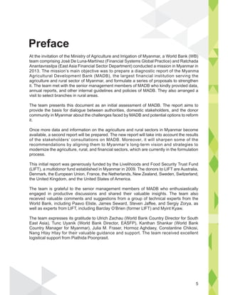 At the invitation of the Ministry of Agriculture and Irrigation of Myanmar, a World Bank (WB)
team comprising José De Luna-Martínez (Financial Systems Global Practice) and Ratchada
Anantavrasilpa (East Asia Financial Sector Department) conducted a mission in Myanmar in
2013. The mission’s main objective was to prepare a diagnostic report of the Myanma
Agricultural Development Bank (MADB), the largest financial institution serving the
agriculture and rural sector of Myanmar, and formulate a series of proposals to strengthen
it. The team met with the senior management members of MADB who kindly provided data,
annual reports, and other internal guidelines and policies of MADB. They also arranged a
visit to select branches in rural areas.
The team presents this document as an initial assessment of MADB. The report aims to
provide the basis for dialogue between authorities, domestic stakeholders, and the donor
community in Myanmar about the challenges faced by MADB and potential options to reform
it.
Once more data and information on the agriculture and rural sectors in Myanmar become
available, a second report will be prepared. The new report will take into account the results
of the stakeholders’ consultations on MADB. Moreover, it will sharpen some of the
recommendations by aligning them to Myanmar’s long-term vision and strategies to
modernize the agriculture, rural, and financial sectors, which are currently in the formulation
process.
This initial report was generously funded by the Livelihoods and Food Security Trust Fund
(LIFT), a multidonor fund established in Myanmar in 2009. The donors to LIFT are Australia,
Denmark, the European Union, France, the Netherlands, New Zealand, Sweden, Switzerland,
the United Kingdom, and the United States of America.
The team is grateful to the senior management members of MADB who enthusiastically
engaged in productive discussions and shared their valuable insights. The team also
received valuable comments and suggestions from a group of technical experts from the
World Bank, including Paavo Eliste, James Seward, Steven Jaffee, and Sergiy Zorya, as
well as experts from LIFT, including Barclay O’Brien (former LIFT) and Myint Kyaw.
The team expresses its gratitude to Ulrich Zachau (World Bank Country Director for South
East Asia), Tunc Uyanik (World Bank Director, EASFP), Kanthan Shankar (World Bank
Country Manager for Myanmar), Julia M. Fraser, Hormoz Aghdaey, Constantine Chikosi,
Nang Htay Htay for their valuable guidance and support. The team received excellent
logistical support from Piathida Poonprasit.
Preface
5
 
