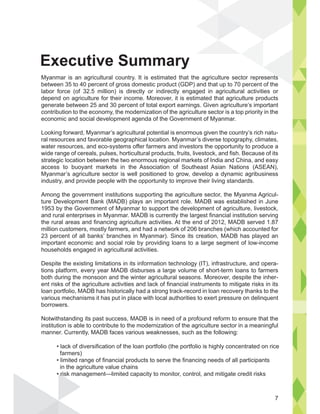 Myanmar is an agricultural country. It is estimated that the agriculture sector represents
between 35 to 40 percent of gross domestic product (GDP) and that up to 70 percent of the
labor force (of 32.5 million) is directly or indirectly engaged in agricultural activities or
depend on agriculture for their income. Moreover, it is estimated that agriculture products
generate between 25 and 30 percent of total export earnings. Given agriculture’s important
contribution to the economy, the modernization of the agriculture sector is a top priority in the
economic and social development agenda of the Government of Myanmar.
Looking forward, Myanmar’s agricultural potential is enormous given the country’s rich natu-
ral resources and favorable geographical location. Myanmar’s diverse topography, climates,
water resources, and eco-systems offer farmers and investors the opportunity to produce a
wide range of cereals, pulses, horticultural products, fruits, livestock, and fish. Because of its
strategic location between the two enormous regional markets of India and China, and easy
access to buoyant markets in the Association of Southeast Asian Nations (ASEAN),
Myanmar’s agriculture sector is well positioned to grow, develop a dynamic agribusiness
industry, and provide people with the opportunity to improve their living standards.
Among the government institutions supporting the agriculture sector, the Myanma Agricul-
ture Development Bank (MADB) plays an important role. MADB was established in June
1953 by the Government of Myanmar to support the development of agriculture, livestock,
and rural enterprises in Myanmar. MADB is currently the largest financial institution serving
the rural areas and financing agriculture activities. At the end of 2012, MADB served 1.87
million customers, mostly farmers, and had a network of 206 branches (which accounted for
23 percent of all banks’ branches in Myanmar). Since its creation, MADB has played an
important economic and social role by providing loans to a large segment of low-income
households engaged in agricultural activities.
Despite the existing limitations in its information technology (IT), infrastructure, and opera-
tions platform, every year MADB disburses a large volume of short-term loans to farmers
both during the monsoon and the winter agricultural seasons. Moreover, despite the inher-
ent risks of the agriculture activities and lack of financial instruments to mitigate risks in its
loan portfolio, MADB has historically had a strong track-record in loan recovery thanks to the
various mechanisms it has put in place with local authorities to exert pressure on delinquent
borrowers.
Notwithstanding its past success, MADB is in need of a profound reform to ensure that the
institution is able to contribute to the modernization of the agriculture sector in a meaningful
manner. Currently, MADB faces various weaknesses, such as the following:
farmers)
in the agriculture value chains
Executive Summary
s
7
 