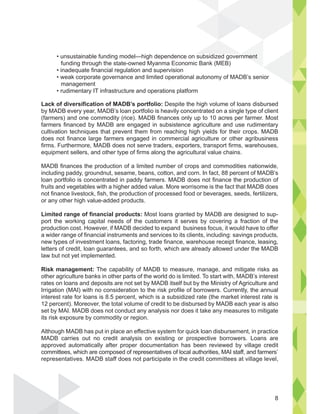 Lack of diversification of MADB’s portfolio: Despite the high volume of loans disbursed
by MADB every year, MADB’s loan portfolio is heavily concentrated on a single type of client
(farmers) and one commodity (rice). MADB finances only up to 10 acres per farmer. Most
farmers financed by MADB are engaged in subsistence agriculture and use rudimentary
cultivation techniques that prevent them from reaching high yields for their crops. MADB
does not finance large farmers engaged in commercial agriculture or other agribusiness
firms. Furthermore, MADB does not serve traders, exporters, transport firms, warehouses,
equipment sellers, and other type of firms along the agricultural value chains.
MADB finances the production of a limited number of crops and commodities nationwide,
including paddy, groundnut, sesame, beans, cotton, and corn. In fact, 88 percent of MADB’s
loan portfolio is concentrated in paddy farmers. MADB does not finance the production of
fruits and vegetables with a higher added value. More worrisome is the fact that MADB does
not finance livestock, fish, the production of processed food or beverages, seeds, fertilizers,
or any other high value-added products.
Limited range of financial products: Most loans granted by MADB are designed to sup-
port the working capital needs of the customers it serves by covering a fraction of the
production cost. However, if MADB decided to expand business focus, it would have to offer
a wider range of financial instruments and services to its clients, including: savings products,
new types of investment loans, factoring, trade finance, warehouse receipt finance, leasing,
letters of credit, loan guarantees, and so forth, which are already allowed under the MADB
law but not yet implemented.
Risk management: The capability of MADB to measure, manage, and mitigate risks as
other agriculture banks in other parts of the world do is limited. To start with, MADB’s interest
rates on loans and deposits are not set by MADB itself but by the Ministry of Agriculture and
Irrigation (MAI) with no consideration to the risk profile of borrowers. Currently, the annual
interest rate for loans is 8.5 percent, which is a subsidized rate (the market interest rate is
12 percent). Moreover, the total volume of credit to be disbursed by MADB each year is also
set by MAI. MADB does not conduct any analysis nor does it take any measures to mitigate
its risk exposure by commodity or region.
Although MADB has put in place an effective system for quick loan disbursement, in practice
MADB carries out no credit analysis on existing or prospective borrowers. Loans are
approved automatically after proper documentation has been reviewed by village credit
committees, which are composed of representatives of local authorities, MAI staff, and farmers’
representatives. MADB staff does not participate in the credit committees at village level,
funding through the state-owned Myanma Economic Bank (MEB)
management
8
 