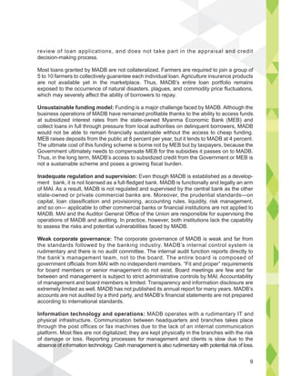 review of loan applications, and does not take part in the appraisal and credit
decision-making process.
Most loans granted by MADB are not collateralized. Farmers are required to join a group of
5 to 10 farmers to collectively guarantee each individual loan. Agriculture insurance products
are not available yet in the marketplace. Thus, MADB’s entire loan portfolio remains
exposed to the occurrence of natural disasters, plagues, and commodity price fluctuations,
which may severely affect the ability of borrowers to repay.
Unsustainable funding model: Funding is a major challenge faced by MADB. Although the
business operations of MADB have remained profitable thanks to the ability to access funds
at subsidized interest rates from the state-owned Myanma Economic Bank (MEB) and
collect loans in full through pressure from local authorities on delinquent borrowers, MADB
would not be able to remain financially sustainable without the access to cheap funding.
MEB raises deposits from the public at 8 percent per year, but it lends to MADB at 4 percent.
The ultimate cost of this funding scheme is borne not by MEB but by taxpayers, because the
Government ultimately needs to compensate MEB for the subsidies it passes on to MADB.
Thus, in the long term, MADB’s access to subsidized credit from the Government or MEB is
not a sustainable scheme and poses a growing fiscal burden.
Inadequate regulation and supervision: Even though MADB is established as a develop-
ment bank, it is not licensed as a full-fledged bank. MADB is functionally and legally an arm
of MAI. As a result, MADB is not regulated and supervised by the central bank as the other
state-owned or private commercial banks are. Moreover, the prudential standards—on
capital, loan classification and provisioning, accounting rules, liquidity, risk management,
and so on— applicable to other commercial banks or financial institutions are not applied to
MADB. MAI and the Auditor General Office of the Union are responsible for supervising the
operations of MADB and auditing. In practice, however, both institutions lack the capability
to assess the risks and potential vulnerabilities faced by MADB.
Weak corporate governance: The corporate governance of MADB is weak and far from
the standards followed by the banking industry. MADB’s internal control system is
rudimentary and there is no audit committee. The internal audit function reports directly to
the bank’s management team, not to the board. The entire board is composed of
government officials from MAI with no independent members. “Fit and proper” requirements
for board members or senior management do not exist. Board meetings are few and far
between and management is subject to strict administrative controls by MAI. Accountability
of management and board members is limited. Transparency and information disclosure are
extremely limited as well. MADB has not published its annual report for many years. MADB’s
accounts are not audited by a third party, and MADB’s financial statements are not prepared
according to international standards.
Information technology and operations: MADB operates with a rudimentary IT and
physical infrastructure. Communication between headquarters and branches takes place
through the post offices or fax machines due to the lack of an internal communication
platform. Most files are not digitalized; they are kept physically in the branches with the risk
of damage or loss. Reporting processes for management and clients is slow due to the
absence of information technology. Cash management is also rudimentary with potential risk of loss.
al and c t
of
mag
ce of in
9
 