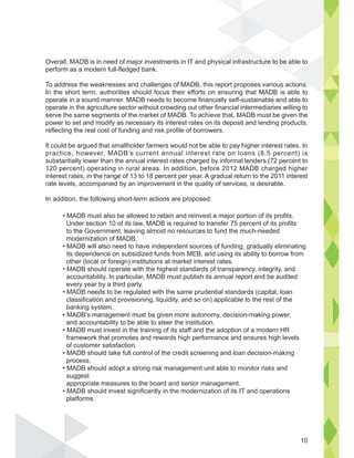 Overall, MADB is in need of major investments in IT and physical infrastructure to be able to
perform as a modern full-fledged bank.
To address the weaknesses and challenges of MADB, this report proposes various actions.
In the short term, authorities should focus their efforts on ensuring that MADB is able to
operate in a sound manner. MADB needs to become financially self-sustainable and able to
operate in the agriculture sector without crowding out other financial intermediaries willing to
serve the same segments of the market of MADB. To achieve that, MADB must be given the
power to set and modify as necessary its interest rates on its deposit and lending products,
reflecting the real cost of funding and risk profile of borrowers.
It could be argued that smallholder farmers would not be able to pay higher interest rates. In
practice, however, MADB’s current annual interest rate on loans (8.5 percent) is
substantially lower than the annual interest rates charged by informal lenders (72 percent to
120 percent) operating in rural areas. In addition, before 2012 MADB charged higher
interest rates, in the range of 13 to 18 percent per year. A gradual return to the 2011 interest
rate levels, accompanied by an improvement in the quality of services, is desirable.
In addition, the following short-term actions are proposed:
re to be a
s
i l i f t t
Under section 10 of its law, MADB is required to transfer 75 percent of its profits
to the Government, leaving almost no resources to fund the much-needed
modernization of MADB.
its dependence on subsidized funds from MEB, and using its ability to borrow from
other (local or foreign) institutions at market interest rates.
accountability. In particular, MADB must publish its annual report and be audited
every year by a third party.
classification and provisioning, liquidity, and so on) applicable to the rest of the
banking system.
and accountability to be able to steer the institution.
framework that promotes and rewards high performance and ensures high levels
of customer satisfaction.
process.
suggest
appropriate measures to the board and senior management.
platforms.
10
 