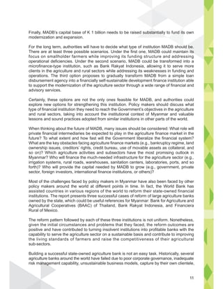 Finally, MADB’s capital base of K 1 billion needs to be raised substantially to fund its own
modernization and expansion.
For the long term, authorities will have to decide what type of institution MADB should be.
There are at least three possible scenarios. Under the first one, MADB could maintain its
focus on smallholder farmers while improving its funding structure and addressing
operational deficiencies. Under the second scenario, MADB could be transformed into a
microfinance-type institution, such as Bank Rakyat Indonesia, allowing it to serve more
clients in the agriculture and rural sectors while addressing its weaknesses in funding and
operations. The third option proposes to gradually transform MADB from a simple loan
disbursement agency into a financially self-sustainable development finance institution able
to support the modernization of the agriculture sector through a wide range of financial and
advisory services.
Certainly, these options are not the only ones feasible for MADB, and authorities could
explore new options for strengthening this institution. Policy makers should discuss what
type of financial institution they need to reach the Government’s objectives in the agriculture
and rural sectors, taking into account the institutional context of Myanmar and valuable
lessons and sound practices adopted from similar institutions in other parts of the world.
When thinking about the future of MADB, many issues should be considered: What role will
private financial intermediaries be expected to play in the agriculture finance market in the
future? To what extent and how fast will the Government liberalize the financial system?
What are the key obstacles facing agriculture finance markets (e.g., bankruptcy regime, land
ownership issues, creditors’ rights, credit bureau, use of movable assets as collateral, and
so on)? Which agriculture activities and subsectors have the most promising outlook in
Myanmar? Who will finance the much-needed infrastructure for the agriculture sector (e.g.,
irrigation systems, rural roads, warehouses, sanitation centers, laboratories, ports, and so
forth)? Who will provide the capital needed by MADB to grow (e.g., government, private
sector, foreign investors, international finance institutions, or others)?
Most of the challenges faced by policy makers in Myanmar have also been faced by other
policy makers around the world at different points in time. In fact, the World Bank has
assisted countries in various regions of the world to reform their state-owned financial
institutions. The report presents three successful cases of reform of large agriculture banks
owned by the state, which could be useful references for Myanmar: Bank for Agriculture and
Agricultural Cooperatives (BAAC) of Thailand, Bank Rakyat Indonesia, and Financiera
Rural of Mexico.
The reform pattern followed by each of these three institutions is not uniform. Nonetheless,
given the initial circumstances and problems that they faced, the reform outcomes are
positive and have contributed to turning insolvent institutions into profitable banks with the
capability to serve the agriculture sector on a sustainable basis and contribute to improving
the living standards of farmers and raise the competitiveness of their agricultural
sub-sectors.
Building a successful state-owned agriculture bank is not an easy task. Historically, several
agriculture banks around the world have failed due to poor corporate governance, inadequate
risk management capability, unsustainable business models, capture by their own clientele,
fund its
ouuld be.
its
substantiall
anag
11
 