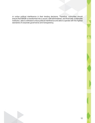 or undue political interference in their lending decisions. Therefore, authorities should
ensure that MADB is transformed into a sound, well-administered, and financially sustainable
institution, able to withstand undue political interference and able to operate with the highest
standards of corporate governance and transparency.
horities s
susta
i
nable
ighest
Th f th
12
 