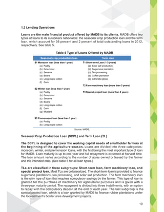 Seasonal Crop Production Loan (SCPL) and Term Loan (TL)
The SCPL is designed to cover the working capital needs of smallholder farmers at
the beginning of the agriculture season. Loans are divided into three categories:
monsoon, winter, and premonsoon loans, with the first being the most important type of loan
for MADB. Loan maturity is up to one year and full repayment is expected at harvest time.
The loan amount varies according to the number of acres owned or leased by the farmer
and the intended crop. (See table 6 for all loan types.)
TLs are classified in three subgroups: Short-term loan, farm machinery loan, and
special project loan. Most TLs are collateralized. The short-term loan is provided to finance
sugarcane plantations, tea processing, and solar salt production. The farm machinery loan
is the only type of loan that requires compulsory savings by the farmer. This type of loan is
granted for the purchase of machinery for agricultural purposes and is given with a
three-year maturity period. The repayment is divided into three installments, with an option
to repay with the compulsory deposit at the end of each year. The last subgroup is the
special project loan, which is a loan granted by MADB to finance rubber plantations under
the Government’s border area development projects.
l pro
overnmen
1.3 Lending Operations
Loans are the main financial product offered by MADB to its clients. MADB offers two
types of loans to its customers nationwide: the seasonal crop production loan and the term
loan, which account for 98 percent and 2 percent of total outstanding loans in 2012,
respectively. See table 5.
S1 Monsoon loan (less than 1 year)
(a) Paddy
(b) Groundnut
(c) Sesame
(d) Beans
(e) Long staple cotton
(f) Corn
S2 Winter loan (less than 1 year)
(a) Paddy
(b) Groundnut
(c) Sesame
(d) Beans
(e) Long staple cotton
(f) Corn
(g) Mustard
S3 Premonsoon loan (less than 1 year)
(a) Paddy
(b) Long staple cotton
T1 Short-term Loan (1-3 years)
(a) Solar salt production
(b) Sugarcane plantation
(c) Tea processing
(d) Coffee plantation
(e) Citronella grass
T2 Farm machinery loan (more than 3 years)
T3 Special project loan (more than 3 years)
Seasonal crop production loan Term loan
Table 5 Type of Loans Offered by MADB
Source: MADB.
19
 