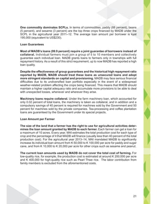 One commodity dominates SCPLs. In terms of commodities, paddy (88 percent), beans
(5 percent), and sesame (3 percent) are the top three crops financed by MADB under the
SCPL in the agricultural year 2011–12. The average loan amount per borrower is kyat
195,000 (equivalent to US$230).
Loan Guarantees
Most of MADB’s loans (99.9 percent) require a joint guarantee of borrowers instead of
collateral. Individual farmers must join a group of 5 to 10 members and collectively
guarantee each individual loan. MADB grants loans to farmers only in townships with full
repayment history. As a result of this strict requirement, up to now MADB has reported a high
loan quality.
Despite the effectiveness of group guarantees and the historical high repayment ratio
reported by MADB, MADB should treat these loans as unsecured loans and adopt
more stringent standards on capital and provisioning. MADB may face serious financial
difficulties due to its undiversified loan portfolio especially in the event of a widespread
weather-related problem affecting the crops being financed. This means that MADB should
maintain a higher capital adequacy ratio and accumulate more provisions to be able to deal
with unexpected losses, whenever and wherever they arise.
Machinery loans require collateral. Under the farm machinery loan, which accounted for
only 0.02 percent of total loans, the machinery is taken as collateral, and in addition and a
compulsory savings of 40 percent is required for machines sold by the Government and 50
percent for machines sold by the private companies. Tea-processing and coffee plantation
loans are guaranteed by the Government under its special projects.
Loan Amount per Farmer
The size of the land that a farmer has the right to use for agricultural activities deter-
mines the loan amount granted by MADB to each farmer. Each farmer can get a loan for
a maximum of 10 acres. Every year, MAI estimates the total production cost for each type of
crop and the percentage of it that MADB will finance (usually less than 40 percent of the total
production cost). For the agricultural year 2013–14, MAI mandated MADB to significantly
increase its individual loan amount from K 50,000 to K 100,000 per acre for paddy and sugar
cane, and from K 10,000 to K 20,000 per acre for other crops such as sesame and peanut.
The current loan amounts used by MADB do not cover the total cost of farming. For
low-quality rice, for example, the production cost is estimated at around K 200,000 per acre
and K 400,000 for high-quality rice such as Pearl Thwe rice. The labor contribution from
family members is excluded from the aforementioned costs.
ercent), b
undeer the
s kyat
ti dd (88
21
 