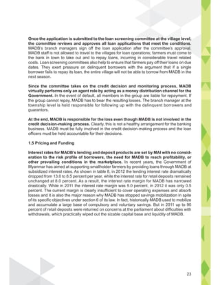 Once the application is submitted to the loan screening committee at the village level,
the committee reviews and approves all loan applications that meet the conditions.
MADB’s branch managers sign off the loan application after the committee’s approval.
MADB staff is not allowed to travel to the villages for loan operations; farmers must come to
the bank in town to take out and to repay loans, incurring in considerable travel related
costs. Loan screening committees also help to ensure that farmers pay off their loans on due
dates. They exert pressure on delinquent borrowers with the argument that if a single
borrower fails to repay its loan, the entire village will not be able to borrow from MADB in the
next season.
Since the committee takes on the credit decision and monitoring process, MADB
virtually performs only an agent role by acting as a money distribution channel for the
Government. In the event of default, all members in the group are liable for repayment. If
the group cannot repay, MADB has to bear the resulting losses. The branch manager at the
township level is held responsible for following up with the delinquent borrowers and
guarantors.
At the end, MADB is responsible for the loss even though MADB is not involved in the
credit decision-making process. Clearly, this is not a healthy arrangement for the banking
business. MADB must be fully involved in the credit decision-making process and the loan
officers must be held accountable for their decisions.
1.5 Pricing and Funding
Interest rates for MADB’s lending and deposit products are set by MAI with no consid-
eration to the risk profile of borrowers, the need for MADB to reach profitability, or
other prevailing conditions in the marketplace. In recent years, the Government of
Myanmar has aimed at supporting smallholder farmers by providing loans through MADB at
subsidized interest rates. As shown in table 8, in 2012 the lending interest rate dramatically
dropped from 13.0 to 8.5 percent per year, while the interest rate for retail deposits remained
unchanged at 8.0 percent. As a result, the interest rate margin for MADB has narrowed
drastically. While in 2011 the interest rate margin was 5.0 percent, in 2012 it was only 0.5
percent. The current margin is clearly insufficient to cover operating expenses and absorb
losses and it is also the major reason why MADB has stopped savings mobilization in spite
of its specific objectives under section 6 of its law. In fact, historically MADB used to mobilize
and accumulate a large base of compulsory and voluntary savings. But in 2011 up to 90
percent of retail deposits were returned on concerns at the parliament about difficulties with
withdrawals, which practically wiped out the sizable capital base and liquidity of MADB.
e village
ondit
l,
ions.
roval.
to
23
 