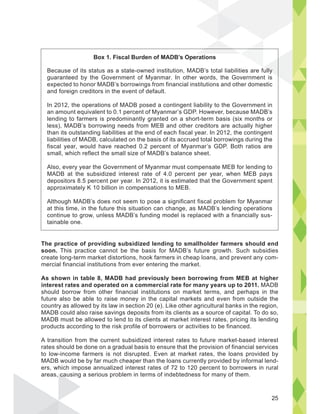 The practice of providing subsidized lending to smallholder farmers should end
soon. This practice cannot be the basis for MADB’s future growth. Such subsidies
create long-term market distortions, hook farmers in cheap loans, and prevent any com-
mercial financial institutions from ever entering the market.
As shown in table 8, MADB had previously been borrowing from MEB at higher
interest rates and operated on a commercial rate for many years up to 2011. MADB
should borrow from other financial institutions on market terms, and perhaps in the
future also be able to raise money in the capital markets and even from outside the
country as allowed by its law in section 20 (e). Like other agricultural banks in the region,
MADB could also raise savings deposits from its clients as a source of capital. To do so,
MADB must be allowed to lend to its clients at market interest rates, pricing its lending
products according to the risk profile of borrowers or activities to be financed.
A transition from the current subsidized interest rates to future market-based interest
rates should be done on a gradual basis to ensure that the provision of financial services
to low-income farmers is not disrupted. Even at market rates, the loans provided by
MADB would be by far much cheaper than the loans currently provided by informal lend-
ers, which impose annualized interest rates of 72 to 120 percent to borrowers in rural
areas, causing a serious problem in terms of indebtedness for many of them.
Because of its status as a state-owned institution, MADB’s total liabilities are fully
guaranteed by the Government of Myanmar. In other words, the Government is
expected to honor MADB’s borrowings from financial institutions and other domestic
and foreign creditors in the event of default.
In 2012, the operations of MADB posed a contingent liability to the Government in
an amount equivalent to 0.1 percent of Myanmar’s GDP. However, because MADB’s
lending to farmers is predominantly granted on a short-term basis (six months or
less), MADB’s borrowing needs from MEB and other creditors are actually higher
than its outstanding liabilities at the end of each fiscal year. In 2012, the contingent
liabilities of MADB, calculated on the basis of its accrued total borrowings during the
fiscal year, would have reached 0.2 percent of Myanmar’s GDP. Both ratios are
small, which reflect the small size of MADB’s balance sheet.
Also, every year the Government of Myanmar must compensate MEB for lending to
MADB at the subsidized interest rate of 4.0 percent per year, when MEB pays
depositors 8.5 percent per year. In 2012, it is estimated that the Government spent
approximately K 10 billion in compensations to MEB.
Although MADB’s does not seem to pose a significant fiscal problem for Myanmar
at this time, in the future this situation can change, as MADB’s lending operations
continue to grow, unless MADB’s funding model is replaced with a financially sus-
tainable one.
ully
ca
Box 1. Fiscal Burden of MADB’s Operations
25
 