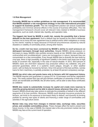 1.6 Risk Management
Currently, MADB has no written guidelines on risk management. It is recommended
that MADB establish a risk management strategy in line with international principles
to support its business growth. This risk management practice can ensure sustainable
profitability and minimize adverse effects in the course of business difficulties. This risk
management framework should cover all relevant risks related to MADB’s business
operations, such as credit, interest rate, liquidity, and operation risks.
The biggest risk faced by MADB is credit risk, namely the possibility that a farmer
defaults on the loan agreement. Such a default may be caused by the client’s deliberate
intention not to honor the loan agreement due to political and/or other instigations or simply
by the clients’ inability to repay because of financial encumbrances caused by natural
disasters or volatility of commodity prices, among other factors.
So far, credit risk has been contained by MADB’s ability to exert pressure on
delinquent borrowers through local authorities. Despite MADB’s strong pressure on
borrowers to repay, MADB’s loan portfolio remains heavily at risk. MADB’s loan portfolio is
undiversified and uncollateralized. Loans are homogenous in nature, because they are
concentrated on a few commodities. Even though MADB tries to diversify the loan book by
crop type, there is high possibility of significant volatility in the bank’s loan book due to high
levels of covariant risk, especially in the case of natural disaster. In 2012, 99.9 percent of
MADB’s loans are short-term seasonal crop production without any collateral, only joint
personal guarantees, which in a systemic event—plague, drought, or other weather
event—will not likely be honored by farmers. Only 0.02 percent of the loan portfolio, namely
loans for farm machinery, is partially protected, by at least 40 percent compulsory savings.
MADB has strict rules and grants loans only to farmers with full repayment history.
The MADB requires joint guarantee in a group of 5 to 10 borrowers and farmer registration
book. The newly passed farm law will give farmers certificates of ownership of their farms,
which are transferable and MADB, like all other banks, will be able to take these certificates
as collateral.
MADB also needs to substantially increase its capital and create more reserves to
meet the growing demand and be able to absorb losses whenever they arise. Looking
forward, MADB should also take actions to estimate the probability of default in the different
segments of its loan portfolio. Moreover, MADB could develop insurance products for
farmers, set limits to its exposure to borrowers likely to default, and diversify its lending
portfolio by serving new types of clients and financing a wider range of commodities and
activities in the agriculture sector.
Market risks may arise from changes in interest rates, exchange rates, securities
prices, and unstable commodities prices. These changes affect the bank’s present and
future income. In the case of MADB, the interest rate is the only prominent market risk that
MADB may face at the current level of operation.
ended
s
26
 