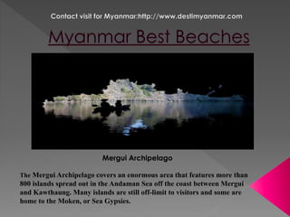 Mergui Archipelago 
The Mergui Archipelago covers an enormous area that features more than 
800 islands spread out in the Andaman Sea off the coast between Mergui 
and Kawthaung. Many islands are still off-limit to visitors and some are 
home to the Moken, or Sea Gypsies. 
 